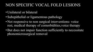 NON SPECIFIC VOCAL FOLD LESIONS
•Unilateral or bilateral
•Subepithelial or ligamentous pathology
•Not responsive to non surgical interventions- voice
rest, medical therapy of comorbidities,voice therapy
•But does not impair function sufficiently to necessitate
phonomicrosurgical removal
 