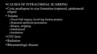 CAUSES OF INTRACORDAL SCARRING
• Cysts predispose to scar formation (ruptured, epidermoid
origin)
• Trauma
oVocal fold surgery involving lamina propria
oRepeated epithelial procedures
oBiopsy, stripping
oInhalational
oIntubation
• CO2 laser
• Radiation
• Rheumatologic disease
 