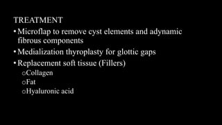 TREATMENT
•Microflap to remove cyst elements and adynamic
fibrous components
•Medialization thyroplasty for glottic gaps
•Replacement soft tissue (Fillers)
oCollagen
oFat
oHyaluronic acid
 