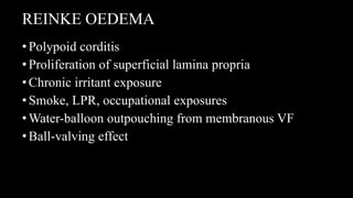 REINKE OEDEMA
•Polypoid corditis
•Proliferation of superficial lamina propria
•Chronic irritant exposure
•Smoke, LPR, occupational exposures
•Water-balloon outpouching from membranous VF
•Ball-valving effect
 