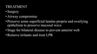 TREATMENT
•Surgery
•Airway compromise
•Preserve some superficial lamina propria and overlying
epithelium to preserve mucosal wave
•Stage for bilateral disease to prevent anterior web
•Remove irritants and treat LPR
 