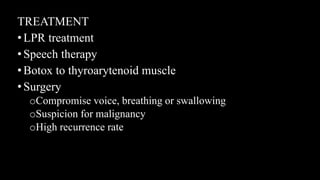 TREATMENT
•LPR treatment
•Speech therapy
•Botox to thyroarytenoid muscle
•Surgery
oCompromise voice, breathing or swallowing
oSuspicion for malignancy
oHigh recurrence rate
 