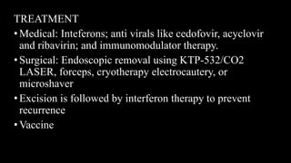 TREATMENT
• Medical: Inteferons; anti virals like cedofovir, acyclovir
and ribavirin; and immunomodulator therapy.
• Surgical: Endoscopic removal using KTP-532/CO2
LASER, forceps, cryotherapy electrocautery, or
microshaver
• Excision is followed by interferon therapy to prevent
recurrence
• Vaccine
 