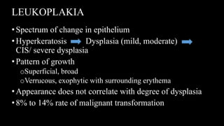 LEUKOPLAKIA
• Spectrum of change in epithelium
• Hyperkeratosis Dysplasia (mild, moderate)
CIS/ severe dysplasia
•Pattern of growth
oSuperficial, broad
oVerrucous, exophytic with surrounding erythema
•Appearance does not correlate with degree of dysplasia
• 8% to 14% rate of malignant transformation
 