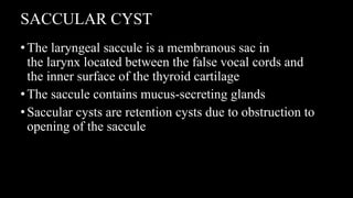 SACCULAR CYST
•The laryngeal saccule is a membranous sac in
the larynx located between the false vocal cords and
the inner surface of the thyroid cartilage
•The saccule contains mucus-secreting glands
•Saccular cysts are retention cysts due to obstruction to
opening of the saccule
 