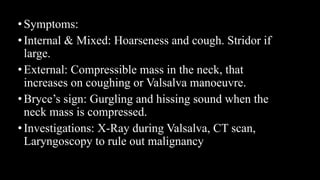 •Symptoms:
•Internal & Mixed: Hoarseness and cough. Stridor if
large.
•External: Compressible mass in the neck, that
increases on coughing or Valsalva manoeuvre.
•Bryce’s sign: Gurgling and hissing sound when the
neck mass is compressed.
•Investigations: X-Ray during Valsalva, CT scan,
Laryngoscopy to rule out malignancy
 