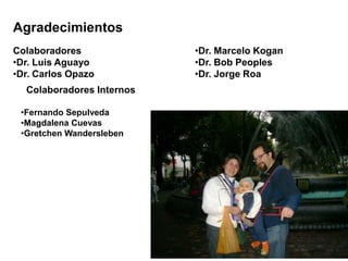 Agradecimientos 
Colaboradores 
•Dr. Luis Aguayo 
•Dr. Carlos Opazo 
Colaboradores Internos 
•Fernando Sepulveda 
•Magdalena Cuevas 
•Gretchen Wandersleben 
•Dr. Marcelo Kogan 
•Dr. Bob Peoples 
•Dr. Jorge Roa 
 