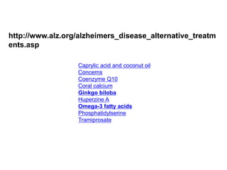 http://www.alz.org/alzheimers_disease_alternative_treatm 
ents.asp 
Caprylic acid and coconut oil 
Concerns 
Coenzyme Q10 
Coral calcium 
Ginkgo biloba 
Huperzine A 
Omega-3 fatty acids 
Phosphatidylserine 
Tramiprosate 
 