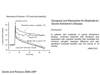 Danitz and Parsons 2008 IJNP 
Donepezil and Memantine for Moderate-to- 
Severe Alzheimer's Disease 
Conclusions 
In patients with moderate or severe Alzheimer's 
disease, continued treatment with donepezil was 
associated with cognitive benefits that exceeded the 
minimum clinically important difference and with 
significant functional benefits over the course of 12 
months 
JAMA 2012 
 