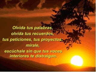 Olvida tus palabras,  olvida tus recuerdos,  tus peticiones, tus proyectos;  mírale,  escúchale sin que tus voces interiores te distraigan. 