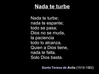 Nada te turbe Nada te turbe; nada te espante; todo se pasa;  Dios no se muda, la paciencia todo lo alcanza. Quien a Dios tiene,  nada le falta. Solo Dios basta.    Santa Teresa de  Avila   (1515-1582)   