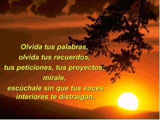 Olvida tus palabras,  olvida tus recuerdos,  tus peticiones, tus proyectos;  mírale,  escúchale sin que tus voces interiores te distraigan. 