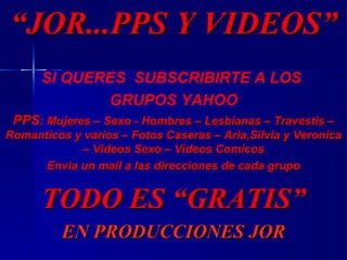 SI QUERES   SUBSCRIBIRTE A LOS  GRUPOS YAHOO PPS : Mujeres – Sexo - Hombres – Lesbianas – Travestis – Romanticos y varios – Fotos Caseras – Aria,Silvia y Veronica – Videos Sexo – Videos Comicos Envia un mail a las direcciones de cada grupo TODO ES “GRATIS” EN PRODUCCIONES JOR “ JOR...PPS Y VIDEOS” 