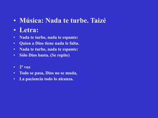 Música: Nada te turbe. Taizé Letra: Nada te turbe, nada te espante: Quien a Dios tiene nada le falta. Nada te turbe, nada te espante: Sólo Dios basta. (Se repite) 2ª voz Todo se pasa, Dios no se muda, La paciencia todo lo alcanza. 