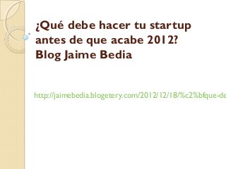 ¿Qué debe hacer tu startup
antes de que acabe 2012?
Blog Jaime Bedia


http://jaimebedia.blogetery.com/2012/12/18/%c2%bfque-de
 