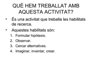 QUÈ HEM TREBALLAT AMB
AQUESTA ACTIVITAT?
• És una activitat que treballa les habilitats
de recerca.
• Aquestes habilitats són:
1. Formular hipòtesis.
2. Observar.
3. Cercar alternatives.
4. Imaginar, inventar, crear.
 