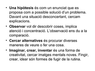• Una hipòtesis és com un enunciat que es
proposa com a possible solució d’un problema.
Davant una situació desconcertant, cercam
explicacions.
• Observar vol dir descobrir coses, implica
atenció i concentració. L’observació ens du a la
comparació.
• Cercar alternatives és procurar diverses
maneres de veure o fer una cosa.
• Imaginar, crear, inventar és una forma de
creativitat, cercar imatges mentals noves. Fingir,
crear, idear són formes de fugir de la rutina.
 