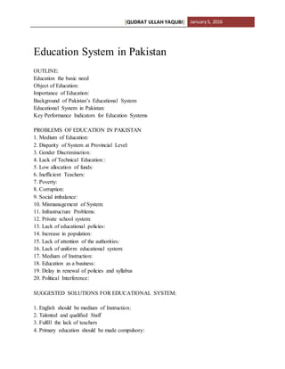 [QUDRAT ULLAH YAQUBI] January5, 2016
Education System in Pakistan
OUTLINE:
Education the basic need
Object of Education:
Importance of Education:
Background of Pakistan’s Educational System
Educational System in Pakistan:
Key Performance Indicators for Education Systems
PROBLEMS OF EDUCATION IN PAKISTAN
1. Medium of Education:
2. Disparity of System at Provincial Level:
3. Gender Discrimination:
4. Lack of Technical Education::
5. Low allocation of funds:
6. Inefficient Teachers:
7. Poverty:
8. Corruption:
9. Social imbalance:
10. Mismanagement of System:
11. Infrastructure Problems:
12. Private school system:
13. Lack of educational policies:
14. Increase in population:
15. Lack of attention of the authorities:
16. Lack of uniform educational system:
17. Medium of Instruction:
18. Education as a business:
19. Delay in renewal of policies and syllabus
20. Political Interference:
SUGGESTED SOLUTIONS FOR EDUCATIONAL SYSTEM:
1. English should be medium of Instruction:
2. Talented and qualified Staff
3. Fulfill the lack of teachers
4. Primary education should be made compulsory:
 