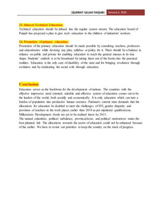[QUDRAT ULLAH YAQUBI] January5, 2016
23. Infused Technical Education:
Technical education should be infused into the regular system stream. The education board of
Punjab has projected a plan to give tech- education to the children of industrial workers.
24. Promotion of primary education:
Promotion of the primary education should be made possible by consulting teachers, professors
and educationists while devising any plan, syllabus or policy for it. There should be a balance in
reliance on public and private for enabling education to reach the general masses in its true
shape. Students’ outlook is to be broadened by taking them out of the books into the practical
realities. Education is the only cure of disability of the state and for bringing revolution through
evolution and by eradicating the social evils through education.
Conclusion
Education serves as the backbone for the development of nations. The countries with the
effective impressive need oriented, saleable and effective system of education comes out to be
the leaders of the world, both socially and economically. It is only education which can turn a
burden of population into productive human resource. Pakistan's current state demands that the
allocations for education be doubled to meet the challenges of EFI, gender disparity and
provision of teachers in the work places earlier than 2018 as per stipulated qualifications.
Millennium Development Goals are yet to be realized latest by 2015.
The natural calamities, political turbulence, provincialisms, and political motivations make the
best planned, fail. The allocations towards the sector of education could not be enhanced because
of the earlier. We have to revisit our priorities to keep the country on the track of progress.
 