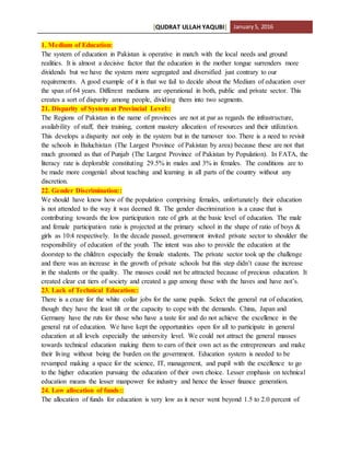 [QUDRAT ULLAH YAQUBI] January5, 2016
1. Medium of Education:
The system of education in Pakistan is operative in match with the local needs and ground
realities. It is almost a decisive factor that the education in the mother tongue surrenders more
dividends but we have the system more segregated and diversified just contrary to our
requirements. A good example of it is that we fail to decide about the Medium of education over
the span of 64 years. Different mediums are operational in both, public and private sector. This
creates a sort of disparity among people, dividing them into two segments.
21. Disparity of System at Provincial Level::
The Regions of Pakistan in the name of provinces are not at par as regards the infrastructure,
availability of staff, their training, content mastery allocation of resources and their utilization.
This develops a disparity not only in the system but in the turnover too. There is a need to revisit
the schools in Baluchistan (The Largest Province of Pakistan by area) because these are not that
much groomed as that of Punjab (The Largest Province of Pakistan by Population). In FATA, the
literacy rate is deplorable constituting 29.5% in males and 3% in females. The conditions are to
be made more congenial about teaching and learning in all parts of the country without any
discretion.
22. Gender Discrimination::
We should have know how of the population comprising females, unfortunately their education
is not attended to the way it was deemed fit. The gender discrimination is a cause that is
contributing towards the low participation rate of girls at the basic level of education. The male
and female participation ratio is projected at the primary school in the shape of ratio of boys &
girls as 10:4 respectively. In the decade passed, government invited private sector to shoulder the
responsibility of education of the youth. The intent was also to provide the education at the
doorstep to the children especially the female students. The private sector took up the challenge
and there was an increase in the growth of private schools but this step didn’t cause the increase
in the students or the quality. The masses could not be attracted because of precious education. It
created clear cut tiers of society and created a gap among those with the haves and have not’s.
23. Lack of Technical Education::
There is a craze for the white collar jobs for the same pupils. Select the general rut of education,
though they have the least tilt or the capacity to cope with the demands. China, Japan and
Germany have the ruts for those who have a taste for and do not achieve the excellence in the
general rut of education. We have kept the opportunities open for all to participate in general
education at all levels especially the university level. We could not attract the general masses
towards technical education making them to earn of their own act as the entrepreneurs and make
their living without being the burden on the government. Education system is needed to be
revamped making a space for the science, IT, management, and pupil with the excellence to go
to the higher education pursuing the education of their own choice. Lesser emphasis on technical
education means the lesser manpower for industry and hence the lesser finance generation.
24. Low allocation of funds::
The allocation of funds for education is very low as it never went beyond 1.5 to 2.0 percent of
 