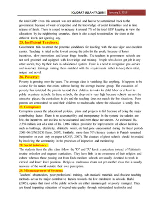 [QUDRAT ULLAH YAQUBI] January5, 2016
the total GDP. Even this amount was not utilized and had to be surrendered back to the
government because of want of expertise and the knowledge of codal formalities and in time
release of funds. There is a need to increase it around 7% of the total GDP keeping in view the
allocations by the neighboring countries, there is also a need to rationalize the share at the
different levels not ignoring any.
25. Inefficient Teachers::
Government fails to attract the potential candidates for teaching with the zeal vigor and excellent
carrier. Teaching is rated as the lowest among the jobs for the youth, because of lesser
incentives, slow promotions and lesser fringe benefits. The teachers in government schools are
not well groomed and equipped with knowledge and training. People who do not get job in any
other sector, they try their luck in educational system. There is a need to reorganize pre-service
and in-service trainings making them matched with the requirements rather to keep them ideal,
unique and novel.
26. Poverty::
Poverty is growing over the years. The average class is vanishing like anything. It happens to be
a curse for the nation that exists without having the average income group. The escalation of
poverty has restricted the parents to send their children to tasks for child labor or at least to
public or private schools. In these schools, the drop out is very high because schools are not the
attractive places, the curriculum is dry and the teaching does not match the live situations. Poor
parents are constrained to send their children to madressahs where the education is totally free.
27. Corruption::
Corruption causes the educational policies, plans and projects to fail because of being the major
contributing factor. There is no accountability and transparency in the system, the salaries are
low, the incentives are too less to be accounted and even those are uneven. An estimated Rs.
2,594 million out of a total of Rs. 7,016 million provided for improvement of school facilities
such as buildings, electricity, drinkable water, etc had gone unaccounted during the fiscal periods
2001-06 (UNESCO Bano, 2007). Similarly, more than 70% literacy centers in Punjab remained
inoperative or exist only on paper (ADBP, 2007). The chances of ghost schools should be evaded
by involving the community in the processes of inspection and monitoring.
28. Social imbalance::
The students from the elite class follow the "O" and "A" levels curriculum instead of Pakistan's
routine orthodox and stagnant curriculum. They have little or no awareness of their religion and
culture whereas those passing out from Urdu medium schools are usually destined to work in
clerical and lower level positions. Religious madrassas churn out yet another class that is usually
unaware of the world outside their own perception.
29. Mismanagement of System::
Teachers’ absenteeism, poor professional training, sub-standard materials and obsolete teaching
methods act as the major contributive factors towards the low enrolment in schools. Burki
(2005), opines that most of the public schools are either mismanaged or poorly managed. They
are found imparting education of second-rate quality through substandard textbooks and
 