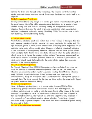 [QUDRAT ULLAH YAQUBI] January5, 2016
curricula that do not cater the needs of the 21st century. The education should be based on
learning outcomes through suggesting multiple books rather than following a single book as an
obligation.
30. Infrastructure Problems::
The dropout rate of those lucky enough to be enrolled goes beyond 45% as has been divulged by
the several reports. Most of the public sector educational institutions stay in a status of poor
condition lacking even basic facilities, resultantly shaking the presupposed standards of
education. There are four areas that snivel for pressing concentration which are curriculum,
textbooks, examinations, and teacher training (Hoodbhoy, 2001). The textbooks need be made
more facilitating, student and learning friendly.
31. Private school system::
Private Schools in Pakistan enroll more students than in other countries of the region. They least
bother about the capacity and facilities available, they rather over burden the teaching staff. The
rapid mushroom growth of private schools and academies of teaching reflect the people's lack of
trust in the public sector schools coupled with a deficiency of sufficient educational institutions
to cater to the needs of the fast growing population. However, there are certain private schools
which are slightly better than the public ones. In the elite schools where the quality education is
offered, heavy fees is charged that continues to be a problem. These private sectors schools are
meant only for a special sector of the population and are out of the reach of general masses. The
private sector schools should be brought under the control of rules making these somewhat
accessible for the common population.
32. Lack of educational policies::
The National Education Policy (1998-2010) was developed prior to Dakar. It has a clear cut
vision and direction to support the education department. Since the 2001, the Ministry of
Education has developed a number of policy documents including that of National Education
policy (2009) but the endeavors remain focused on paper work more rather than the
operationalization, though the involvement of NGOs and international development agencies is
very much there. The simple reason is that the plans are vicious and not the ground reality based.
The policies should be environment friendly. .
33. Increase in population::
Literacy in Pakistan has risen from 45 to 54 percent within the span of 2002 to 2006,
simultaneously primary enrollment rates have also increased from 42 to 52 percent. The
population explosion could not enable to catch the targets. In spite of the increase in the certain
parameters, the participation rate in Pakistan remains the lowest in South Asia. Alongside it,
there are marked male-female, inter-regional and rural-urban disparities: Only 22 percent of
girls, compared to 47 percent boys, complete primary schooling. Female literacy in rural
Baluchistan is only 32 percent compared to high urban male literacy rates (and 80 percent among
the urban male in Sindh)
34. Lack of attention of the authorities::
 