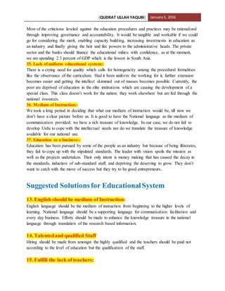 [QUDRAT ULLAH YAQUBI] January5, 2016
Most of the criticisms leveled against the education procedures and practices may be rationalized
through improving governance and accountability. It would be tangible and workable if we could
go for considering the merit, enabling capacity building, increasing investments in education as
an industry and finally giving the heir and fire powers to the administrative heads. The private
sector and the banks should finance the educational milieu with confidence, as at the moment,
we are spending 2.3 percent of GDP which is the lowest in South Asia.
35. Lack of uniform educational system::
There is a crying need for quality which calls for homogeneity among the procedural formalities
like the observance of the curriculum. Had it been uniform the working for it, further extension
becomes easier and getting the intellect skimmed out of masses becomes possible. Currently, the
poor are deprived of education in the elite institutions which are causing the development of a
special class. This class doesn’t work for the nation; they work elsewhere but are fed through the
national resources.
36. Medium of Instruction::
We took a long period in deciding that what our medium of instruction would be, till now we
don’t have a clear picture before us. It is good to have the National language as the medium of
communication provided; we have a rich treasure of knowledge. In our case, we do not fail to
develop Urdu to cope with the intellectual needs nor do we translate the treasure of knowledge
available for our national use.
37. Education as a business::
Education has been pursued by some of the people as an industry but because of being illiterates,
they fail to cope up with the stipulated standards. The leader with vision spoils the mission as
well as the projects undertaken. Their only intent is money making that has caused the decay in
the standards, induction of sub-standard staff, and depriving the deserving to grow. They don’t
want to catch with the move of success but they try to be good entrepreneurs..
Suggested Solutionsfor EducationalSystem
13. English should be medium of Instruction:
English language should be the medium of instruction from beginning to the higher levels of
learning. National language should be a supporting language for communication facilitation and
every day business. Efforts should be made to enhance the knowledge treasure in the national
language through translation of the research based information.
14. Talentedand qualified Staff
Hiring should be made from amongst the highly qualified and the teachers should be paid not
according to the level of education but the qualification of the staff.
15. Fulfill the lack of teachers:
 