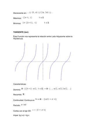Decreciente en:

Máximos:

Mínimos:



TANGENTE (tan):

Ésta Función nos representa la relación entre Lado Adyacente sobre la
Hipotenusa.




Características:

Dominio:

Recorrido:

Continuidad: Continua en

Período:

Cortes con el eje OX:

Impar: tg (-x) = tg x
 
