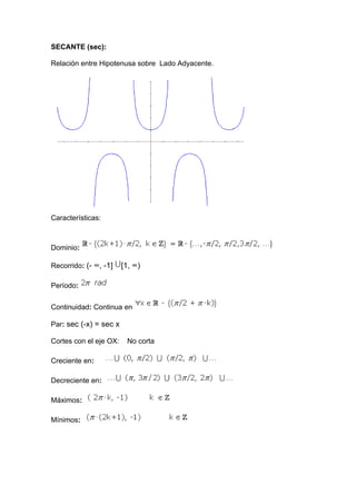 SECANTE (sec):

Relación entre Hipotenusa sobre Lado Adyacente.




Características:



Dominio:

Recorrido: (- ∞, -1]    [1, ∞)

Período:


Continuidad: Continua en

Par: sec (-x) = sec x

Cortes con el eje OX:    No corta

Creciente en:

Decreciente en:

Máximos:

Mínimos:
 