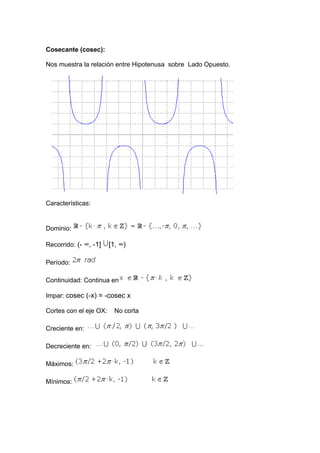 Cosecante (cosec):

Nos muestra la relación entre Hipotenusa sobre Lado Opuesto.




Características:


Dominio:

Recorrido: (- ∞, -1]    [1, ∞)

Período:

Continuidad: Continua en

Impar: cosec (-x) = -cosec x

Cortes con el eje OX:     No corta

Creciente en:

Decreciente en:

Máximos:

Mínimos:
 