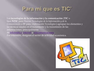 Las tecnologías de la información y la comunicación (TIC o
bien NTIC para Nuevas Tecnologías de la Información y de la
Comunicación o IT para «Información Tecnología») agrupan los elementos y
las técnicas usadas en el tratamiento y la transmisión de las
informaciones, principalmente
de informática, internet y telecomunicaciones.
Por extensión, designan el sector de actividad económica.
 