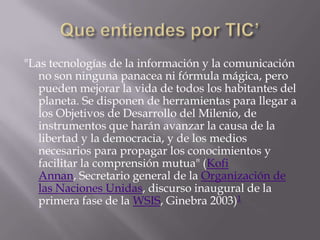 "Las tecnologías de la información y la comunicación
   no son ninguna panacea ni fórmula mágica, pero
   pueden mejorar la vida de todos los habitantes del
   planeta. Se disponen de herramientas para llegar a
   los Objetivos de Desarrollo del Milenio, de
   instrumentos que harán avanzar la causa de la
   libertad y la democracia, y de los medios
   necesarios para propagar los conocimientos y
   facilitar la comprensión mutua" (Kofi
   Annan, Secretario general de la Organización de
   las Naciones Unidas, discurso inaugural de la
   primera fase de la WSIS, Ginebra 2003)1
 