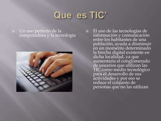    Un uso perfecto de la            El uso de las tecnologías de
    computadora y la tecnología       información y comunicación
                                      entre los habitantes de una
                                      población, ayuda a disminuir
                                      en un momento determinado
                                      la brecha digital existente en
                                      dicha localidad, ya que
                                      aumentaría el conglomerado
                                      de usuarios que utilizan las
                                      TIC como medio tecnológico
                                      para el desarrollo de sus
                                      actividades y por eso se
                                      reduce el conjunto de
                                      personas que no las utilizan
 