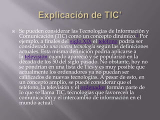    Se pueden considerar las Tecnologías de Información y
    Comunicación (TIC) como un concepto dinámico.2 Por
    ejemplo, a finales del siglo XIX el teléfono podría ser
    considerado una nueva tecnología según las definiciones
    actuales. Esta misma definición podría aplicarse a
    la televisión cuando apareció y se popularizó en la
    década de los 50 del siglo pasado. No obstante, hoy no
    se pondrían en una lista de Tics y es muy posible que
    actualmente los ordenadores ya no puedan ser
    calificados de nuevas tecnologías. A pesar de esto, en
    un concepto amplio, se puede considerar que el
    teléfono, la televisión y el ordenador forman parte de
    lo que se llama TIC, tecnologías que favorecen la
    comunicación y el intercambio de información en el
    mundo actual.
 