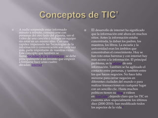    A nadie sorprende estar informado               El desarrollo de internet ha significado
    minuto a minuto, comunicarse con                 que la información esté ahora en muchos
    personas del otro lado del planeta, ver el
    video de una canción o trabajar en equipo        sitios. Antes la información estaba
    sin estar en un mismo sitio. Con una             concentrada, la daban los padres, los
    rapidez impensada las Tecnologías de la          maestros, los libros. La escuela y la
    información y comunicación son cada vez          universidad eran los ámbitos que
    más, parte importante de nuestras vidas.
    Este concepto que también se                     concentraban el conocimiento. Hoy se
    llama Sociedad de la información, se debe        han roto estas barreras y con internet hay
    principalmente a un invento que empezó           más acceso a la información. El principal
    a formarse hace unas cuatro                      problema, es lacalidad de esta
    décadas: internet.
                                                     información. También se ha agilizado el
                                                     contacto entre personas, y también entre
                                                     los que hacen negocios. No hace falta
                                                     moverse para cerrar negocios en
                                                     diferentes ciudades del mundo o para
                                                     realizar transacciones en cualquier lugar
                                                     con un sencillo clic. Hasta muchos
                                                     políticos tienen su blog o vídeos
                                                     en YouTube, dejando claro que las TIC en
                                                     cuarenta años -especialmente los últimos
                                                     diez (2000-2010)- han modificado todos
                                                     los aspectos de la vida.9
 