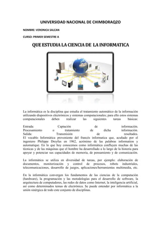 UNIVERSIDAD NACIONAL DE CHIMBORAQZO
NOMBRE: VERONICA SALCAN
CURSO: PRIMER SEMESTRE A
QUEESTUDIALACIENCIADE LAINFORMATICA
La informática es la disciplina que estudia el tratamiento automático de la información
utilizando dispositivos electrónicos y sistemas computacionales; para ello estos sistemas
computacionales deben realizar las siguientes tareas básicas:
Entrada: Captación de información.
Procesamiento o tratamiento de dicha información.
Salida: Transmisión de resultados.
El vocablo Informática proveniente del francés informatica que, acuñado por el
ingeniero Philippe Dreyfus en 1962, acrónimo de las palabras information y
automatique. En lo que hoy conocemos como informática confluyen muchas de las
técnicas y de las máquinas que el hombre ha desarrollado a lo largo de la historia para
apoyar y potenciar sus capacidades de memoria, de pensamiento y de comunicación.
La informática se utiliza en diversidad de tareas, por ejemplo: elaboración de
documentos, monitorización y control de procesos, robots industriales,
telecomunicaciones, desarrollo de juegos, aplicaciones/herramientas multimedia, etc.
En la informática convergen los fundamentos de las ciencias de la computación
(hardware), la programación y las metodologías para el desarrollo de software, la
arquitectura de computadores, las redes de datos como Internet, la inteligencia artificial,
así como determinados temas de electrónica. Se puede entender por informática a la
unión sinérgica de todo este conjunto de disciplinas.
 