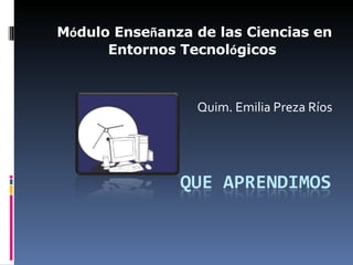 M ó dulo Ense ñ anza de las Ciencias en Entornos Tecnol ó gicos  Quim. Emilia Preza Ríos 