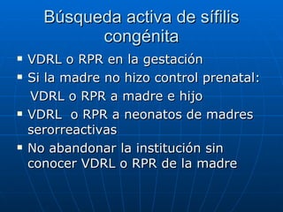 Búsqueda activa de sífilis congénita VDRL o RPR en la gestación Si la madre no hizo control prenatal:  VDRL o RPR a madre e hijo VDRL  o RPR a neonatos de madres serorreactivas No abandonar la institución sin conocer VDRL o RPR de la madre 
