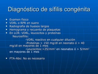 Diagnóstico de sífilis congénita Examen físico VDRL o RPR en suero Radiografía de huesos largos Hemograma y recuento de plaquetas En LCR: VDRL, leucocitos y proteínas Neurosífilis:  -VDRL reactivo en cualquier dilución -Proteínas  > 150 mg/dl en neonato ó > 40 mg/dl en mayores de 1 mes -Leucocitos:>25/mm 3  en neonatos ó > 5 /mm 3  en mayores de 1 mes FTA-Abs: No es necesario 