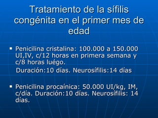 Tratamiento de la sífilis congénita en el primer mes de edad Penicilina cristalina: 100.000 a 150.000 UI,IV, c/12 horas en primera semana y c/8 horas luégo. Duración:10 días. Neurosífilis:14 días Penicilina procaínica: 50.000 UI/kg, IM, c/día. Duración:10 días. Neurosífilis: 14 días. 
