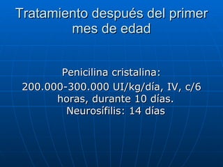 Tratamiento después del primer mes de edad Penicilina cristalina: 200.000-300.000 UI/kg/día, IV, c/6 horas, durante 10 días. Neurosífilis: 14 días 
