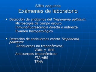Sífilis adquirida Exámenes de laboratorio Detección de antígenos del  Treponema pallidum: Microscopía de campo oscuro Inmunofluorescencia directa o indirecta Examen histopatológico Detección de anticuerpos contra  Treponema pallidum:   Anticuerpos no treponémicos:  VDRL y  RPR. Anticuerpos treponémicos: FTA-ABS TPHA 