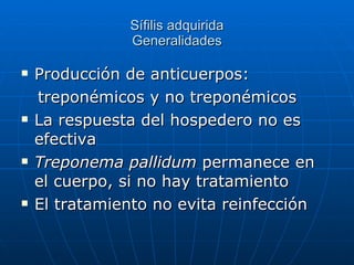 Sífilis adquirida Generalidades Producción de anticuerpos: treponémicos y no treponémicos La respuesta del hospedero no es efectiva Treponema pallidum  permanece en el cuerpo, si no hay tratamiento El tratamiento no evita reinfección 