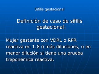 Sífilis gestacional Definición de caso de sífilis gestacional: Mujer gestante con VDRL o RPR reactiva en 1:8 ó más diluciones, o en  menor dilución si tiene una prueba treponémica reactiva. 