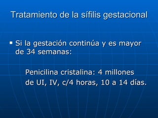 Tratamiento de la sífilis gestacional Si la gestación continúa y es mayor de 34 semanas: Penicilina cristalina: 4 millones   de UI, IV, c/4 horas, 10 a 14 días. 