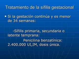 Tratamiento de la sífilis gestacional Si la gestación continúa y es menor de 34 semanas: -Sífilis primaria, secundaria o latente temprana: Penicilina benzatínica: 2.400.000 UI,IM, dosis única. 