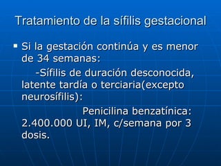 Tratamiento de la sífilis gestacional Si la gestación continúa y es menor de 34 semanas: -Sífilis de duración desconocida, latente tardía o terciaria(excepto neurosífilis): Penicilina benzatínica: 2.400.000 UI, IM, c/semana por 3 dosis. 