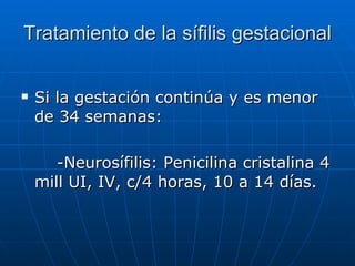 Tratamiento de la sífilis gestacional Si la gestación continúa y es menor de 34 semanas: -Neurosífilis: Penicilina cristalina 4 mill UI, IV, c/4 horas, 10 a 14 días. 
