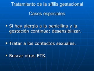 Tratamiento de la sífilis gestacional Casos especiales Si hay alergia a la penicilina y la gestación continúa: desensibilizar. Tratar a los contactos sexuales. Buscar otras ETS. 