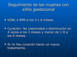 Seguimiento de las mujeres con sífilis gestacional VDRL o RPR a los 3 y 6 meses. Curación: No reactividad o disminución en 4 veces a los 3 meses y menor de 1:8 a los 6 meses. Si no hay curación hacer un nuevo tratamiento. 